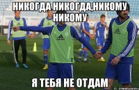 никогда никогда,никому никому я тебя не отдам