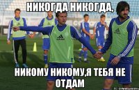 никогда никогда, никому никому,я тебя не отдам
