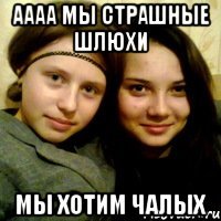 аааа мы страшные шлюхи мы хотим чалых