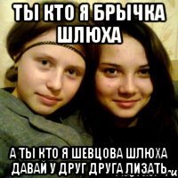 ты кто я брычка шлюха а ты кто я шевцова шлюха давай у друг друга лизать