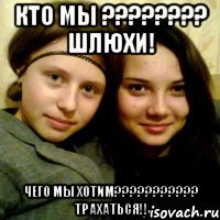 кто мы ???????? шлюхи! чего мы хотим??????????? трахаться!!