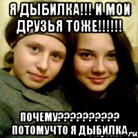 я дыбилка!!! и мои друзья тоже!!!!!! почему?????????? потомучто я дыбилка