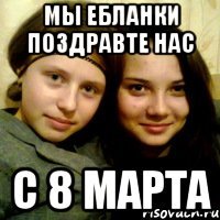 мы ебланки поздравте нас с 8 марта