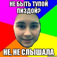 Не быть тупой пиздой? Не, не слышала
