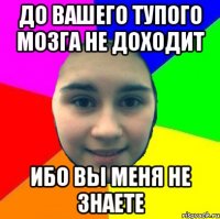До вашего тупого мозга не доходит ибо вы меня не знаете
