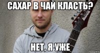 Сахар в чай класть? Нет, я уже