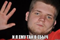  и я ему так в ебыч