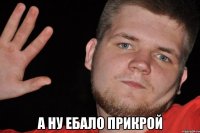  а ну ебало прикрой