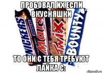 пробовал их если вкусняшки то они с тебя требуют лайка С: