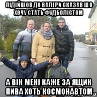 Підійшов до валери сказав шо хочу стать фудболістом а він мені каже за ящик пива хоть космонавтом