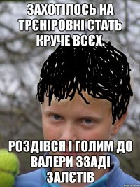 Захотілось на трєніровкі стать круче всєх. Роздівся і голим до валери ззаді залєтів