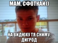 мам, сфоткай)) на видюху тя сниму, дигрод