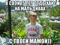 в свои 15 лет отдыхаю на мальдивах с твоей мамой))