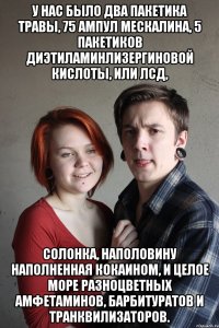 У нас было два пакетика травы, 75 ампул мескалина, 5 пакетиков диэтиламинлизергиновой кислоты, или ЛСД, солонка, наполовину наполненная кокаином, и целое море разноцветных амфетаминов, барбитуратов и транквилизаторов.