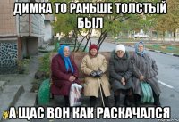 Димка то раньше толстый был а щас вон как раскачался