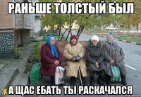 раньше толстый был а щас ебать ты раскачался