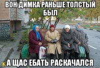 вон димка раньше толстый был а щас ебать раскачался