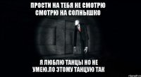 прости на тебя не смотрю смотрю на солнышко я люблю танцы но не умею.по этому танцую так