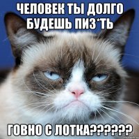 человек ты долго будешь пиз*ть говно с лотка??????