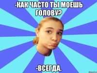 -КАК ЧАСТО ТЫ МОЕШЬ ГОЛОВУ? -ВСЕГДА.