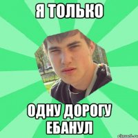 я только одну дорогу ебанул