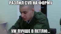 разлил суп на форму уж лучше в петлю...