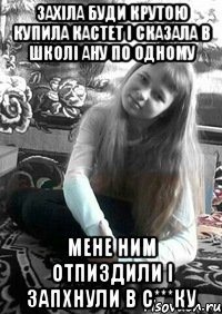 Захіла буди крутою купила кастет і сказала в школі ану по одному Мене ним отпиздили і запхнули в с***ку