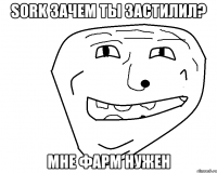 Sork зачем ты застилил? мне фарм нужен