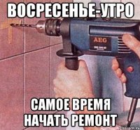 восресенье-утро самое время начать ремонт