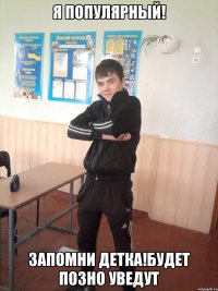 Я популярный! Запомни детка!Будет позно уведут