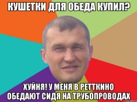 Кушетки для обеда купил? Хуйня! У меня в ретткино обедают сидя на трубопроводах