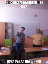 Ты совсем оболдел что ли? нука убрал наушники
