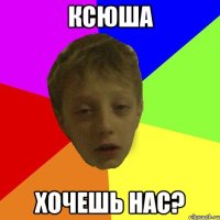 КСЮША хочешь нас?