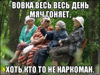 Вовка весь весь день мяч гоняет, хоть кто то не наркоман.