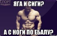 Яга и сиги? а с ноги по ебалу?