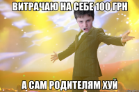 витрачаю на себе 100 грн а сам родителям хуй