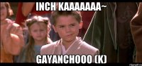 inch kaaaaaaa~ Gayanchooo (k)