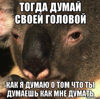 тогда думай своей головой как я думаю о том что ты думаешь как мне думать