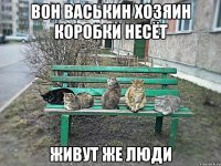 ВОН ВАСЬКИН ХОЗЯИН КОРОБКИ НЕСЁТ ЖИВУТ ЖЕ ЛЮДИ