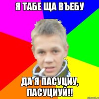 Я табе ща въебу Да я пасуциу, пасуциуй!!