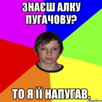 ЗНАЄШ АЛКУ ПУГАЧОВУ? ТО Я ЇЇ НАПУГАВ.