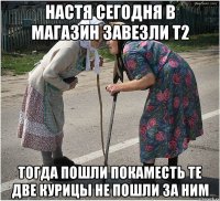 настя сегодня в магазин завезли т2 тогда пошли покаместь те две курицы не пошли за ним