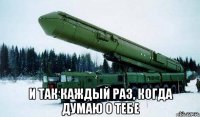  и так каждый раз, когда думаю о тебе