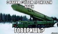 С каким счётом проиграли наши Говоришь?