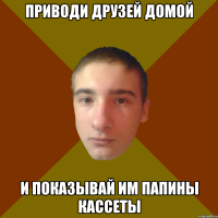 приводи друзей домой и показывай им папины кассеты