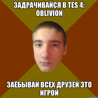 задрачивайся в TES 4: Oblivion Заёбывай всех друзей это игрой