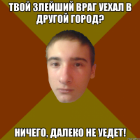 твой злейший враг уехал в другой город? ничего, далеко не уедет!