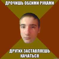 дрочишь обеими руками других заставляешь качаться