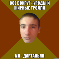 все вокруг - уроды и жирные тролли а я - дартаньян