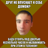 Друг не впускает к себе домой? буду стоять под дверью несколько часов и названивать при этом в телефон!